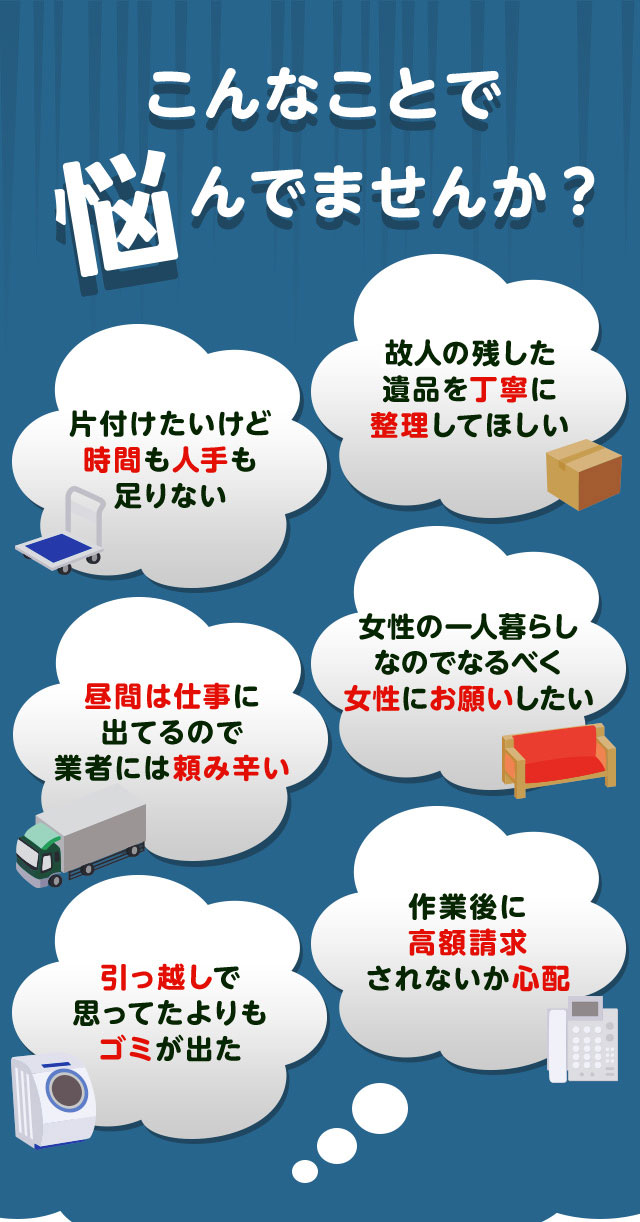 こんなお悩みがあれば不用品回収キラキらいと滋賀にお任せ下さい。片付けしたいけど時間や人手が足りなくて困っている。個人が残した遺品などを丁寧に整理してほしい。仕事が忙しくてなかなか業者さんに頼みずらい。女性の一人暮らしなのでなるだけ女性スタッフにお願いしたい。引っ越しで思っていた以上にゴミが出て困っている。作業後に高額請求されないか不安で依頼できない。