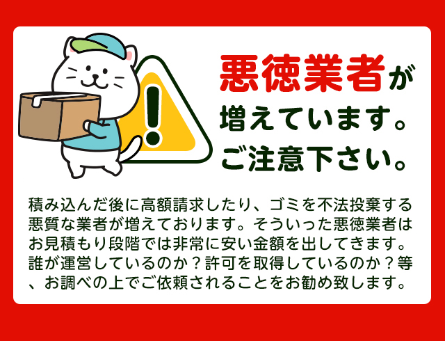 【注意】悪徳業者が近年増加していますのでご注意下さい。積み込んだ後に高額請求したり、ごみを不法投棄する悪質な業者が増えております。そういった悪徳業者はお見積り段階では非常に安い金額をだしてきます。誰が運営しているか？一般廃棄物の許可を取得しているか？をお調べの上でご依頼されることをおすすめします。