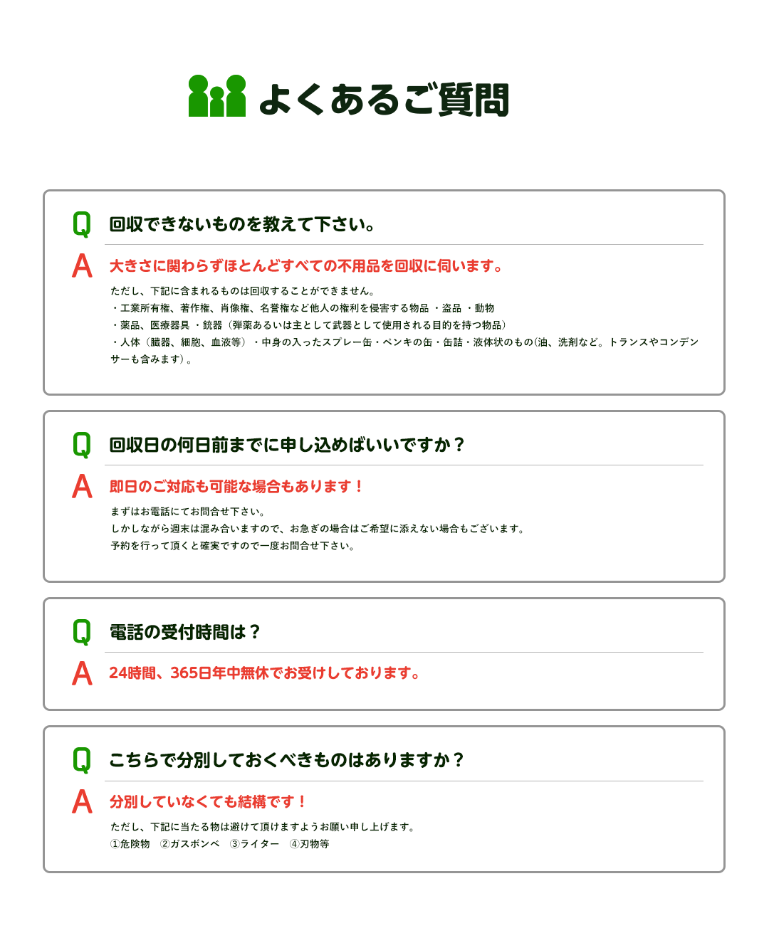 よくあるご質問Q回収できないものを教えてください。A大きさに関わらずほとんどすべての不用品を回収に伺います。Q回収日の何日前までに申し込めばいいですか？A即日のご対応も可能な場合もあります！Q電話の受付時間は？A２４時間３６５日年中無休でお受けしております。Qこちらで分別しておくべきものはありますか？A分別していなくても大丈夫です！