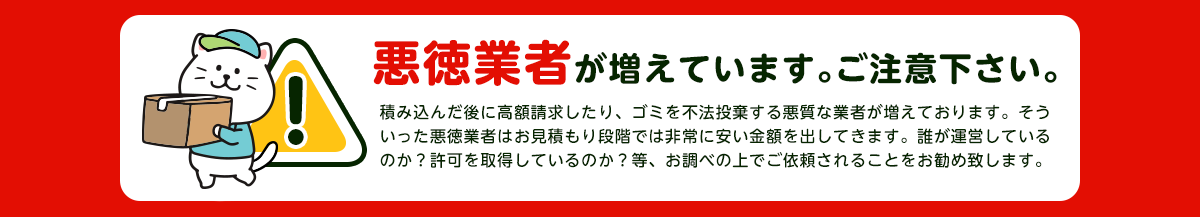 【注意】悪徳業者が近年増加していますのでご注意下さい。積み込んだ後に高額請求したり、ごみを不法投棄する悪質な業者が増えております。そういった悪徳業者はお見積り段階では非常に安い金額をだしてきます。誰が運営しているか？一般廃棄物の許可を取得しているか？をお調べの上でご依頼されることをおすすめします。